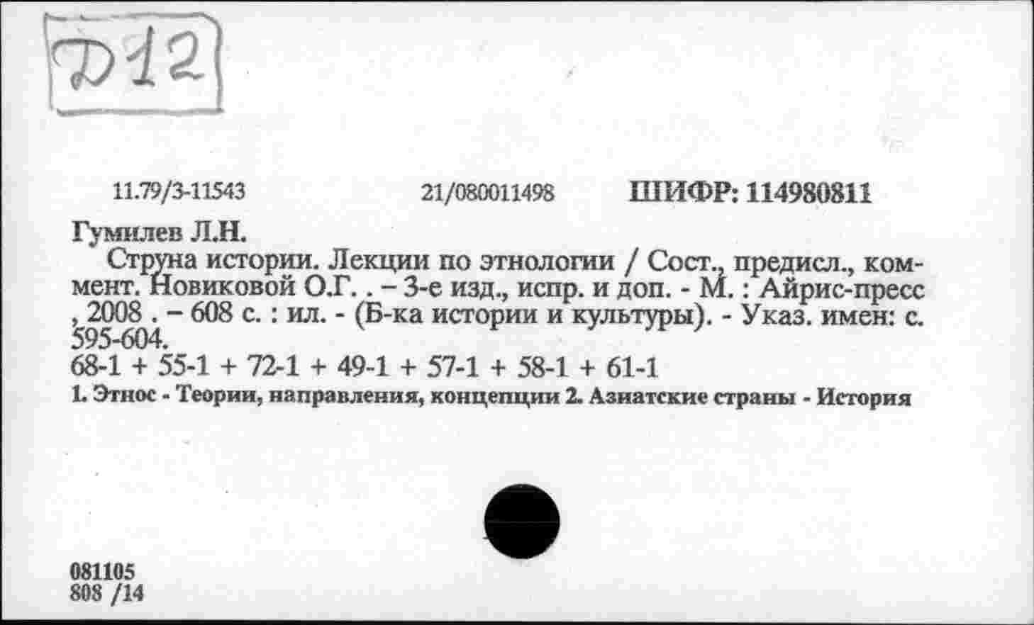 ﻿
11.79/3-11543	21/080011498 ШИФР: 114980811
Гумилев ЛЛ.
Струна истории. Лекции по этнологии / Сост., предисл., коммент. Новиковой О.Г.. - 3-є изд., испр. и доп. - М. : Айрис-пресс , 2008 . - 608 с. : ил. - (Б-ка истории и культуры). - Указ, имен: с.
68-1 + 55-1 + 72-1 + 49-1 + 57-1 + 58-1 + 61-1
1. Этнос - Теории, направления, концепции 2. Азиатские страны - История
081105
808 /14